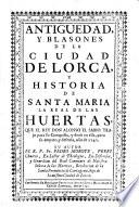 Antiguedad y blasones de la cuidad de Lorca y historia de Santa Maria la real de las Huertas, que el Rey D. Alonso el Sabio trajo para su conquista, y dexo en ella para su amparo, y defensa ao de 1242