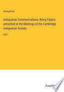 Antiquarian Communications: Being Papers presented at the Meetings of the Cambridge Antiquarian Society