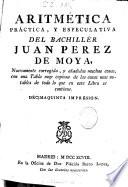 Aritmética, práctica, y especulativa del bachillér Juan Perez de Moya ; nuevamente corregida, y añadidas muchas cosas, con una Tabla muy copiosa de las cosas mas notables de todo lo que en este Libro se contiene
