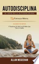 Autodisciplina: El Arte De La Autodisciplina Y La Fortaleza Mental (Alcanza Tus Metas Y Transforma Tu Vida Con El Hábito Que Todo Lo Cambia)