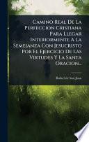 Camino Real De La Perfeccion Cristiana Para Llegar Interiormente A La Semejanza Con Jesucristo Por El Ejercicio De Las Virtudes Y La Santa Oracion...