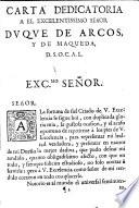 Carta dedicatoria a el excelentissimo señor Duque de Arcos, y de Maqueda, D. S. O. C. A. L. Exc.mo Señor. Señor. La fortuna del fiel Criado de V. Excelencia fe sigue hoi, con duplicada floria mia, la gustosa ocasion, y el acaso oportuno de repetirme à los pies de V. Excelencia, para representar mi lealtad verdadera, y presentar en manos de mi Dueño la mejor dadiva, que pudo desear mi rendido ...