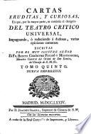 CARTAS ERUDITAS, Y CURIOSAS, En que, por la mayor parte, se continúa el designio DEL TEATRO CRITICO UNIVERSAL, Impugnando, ó reduciendo á dudosas varias opiniones comunes: ESCRITAS POR EL MUY ILUSTRE SEÑOR D. FR. BENITO GERÓNYMO FEYJOÓ Y MONTENEGRO, Maestro General del Orden de San Benito, del Consejo de S.M. [et]c