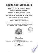 Certamen literario que con superior permiso, y bajo los auspicios del I.S. dr. d. Tomas Roca, dignidad de dean de esta santa iglesia, celebrarán los alumnos de retórica y poética dirigidos por el real profesor d. Juan de Galí, pbro. licendiado en sagrada teologí y beneficiado de esta iglesia de San Pedro de las Puellas