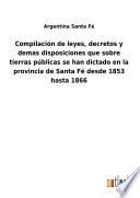 Compilación de leyes, decretos y demas disposiciones que sobre tierras públicas se han dictado en la provincia de Santa Fé desde 1853 hasta 1866