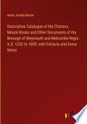 Descriptive Catalogue of the Charters, Minute Books and Other Documents of the Borough of Weymouth and Melcombe Regis: A.D. 1252 to 1800: with Extracts and Some Notes