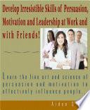 Develop Irresistible Skills Of Persuasion - Learn The Fine Art And Science Of Persuasion And Motivation To Effectively Influence People