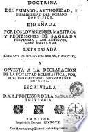 Doctrina del primado, authoridad, e infalibilidad del romano pontifice. Ensenada por los Louanienses, maestros, y professores de Sagrada Theulugia ... Expressada con sus proprias palabras, y apoyos, y opuesta a la declaration de la potestad eclesiastica, por el clfro [!] Galicano, nueuamente impressa. Escriuiala D. A.A. professor de la Sagrada Theulugia