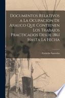 Documentos Relativos a La Ocupacion De Arauco Que Contienen Los Trabajos Practicados Desde 1861 Hasta La Fecha