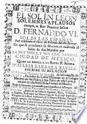 El Sol en Leon. Solemnes aplausos con que, el Rey nuestro Señor D. Fernando VI., sol de las Españas, fuè celebrado el dia 11. de Febrero del año de 1747. En que se proclamo su Magestad exaltada al Solio de dos Mundos por la muy noble, y muy leal imperial Ciudad de Mexico, etc