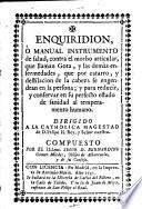 Enquiridion, o manual instrumento de salud, contra el morbo articular, que llaman Gota, y las demas enfermedades, que por catarro, y destilacion de la cabeza se engendran ... , Y para reducir, y conservar en ... sanidad al temperamento humano.