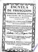 Escuela de perfeccion, formada de espiritual doctrina de filosofia sagrada, y mistica teologia, ... dividese en dos partes: en la primera se trata de la excelencia, essencia, y practica de todas las virtutes: ... y en la segunda se dâ vna instruccion espiritual ... Por el padre fr. Pablo Ezquerra ..