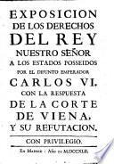 Exposicion de los derechos del Rey nuestro Señor a los estados posseidos por el difunto Emperador Carlos VI.: con la respuesta de la Corte de Viena, y su refutacion