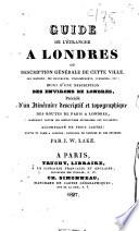 Guide de l'étranger à Londres; ou, Description générale de cette ville, son histoire, ses monuments, établissements, curiosités, etc. suivi d'une description des environs de Londres, précédé d'un itinéraire descriptif et topographique des routes de Paris à Londres, contenant toutes les instructions nécessaires aux voyageurs, accompagné de trois cartes: routes de Paris à Londres, panorama de Londres et des environs