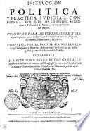 INSTRVCCION POLITICA Y PRACTICA IVDICIAL, CONFORME AL ESTILO DE LOS CONSEIOS, AVDIENcias, y Tribunales de Corte, y otros ordinarios del Reyno. VTILISSIMA PARA LOS GOVERNADORES, Y CORregidores y otros Iuezes ordinarios, y de comission: y para los Abogados, Escriuanos, Procuradores, y Litigantes