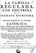 La familia regulada, con doctrina de la Sagrada Escritura, y santos padres de la Iglesia Catolica, para todos los que regularmente componen una casa seglar ...