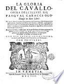 La gloria del cauallo, opera dell'illust. sig. Pasqual Caracciolo, diuisa in dieci libri: ne' quali, oltre gli ordini appartenenti alla caualleria, si descriuono tutti i particolari, che sono necessarij nell'alleuare, custodire, maneggiare, & curar caualli; accomodandoui essempi tratti da tutte l'historie antiche, e moderne; con industria, & giudicio dignissimo d'essere auuertito da ogni caualiere