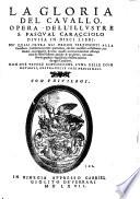 La Gloria del Cavallo. Opera dell'illvstre s. Pasqval Caracciolo divisa in dieci libri: ne'qvali oltra gli ordini pertinenti alla Caualleria, si descriuono tutti i particolari, che son necessari nell'alleuare, custodire, maneggiare,&curar caualli; accommodandoui essempi tratti da tutte l'historie antiche&moderne, con industria&giudicio dignissimo d'essere auertito da ogni caualliero. Con dve tavole copiosissime, l'vna delle cose notabili, l'altra delle cose medicinali