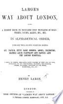 Large's Way about London, giving a direct route to ... roads, streets, courts, alleys ... in alphabetical order, from six well-known starting points, etc