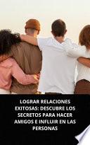LOGRAR RELACIONES EXITOSAS: DESCUBRE LOS SECRETOS PARA HACER AMIGOS E INFLUIR EN LAS PERSONAS