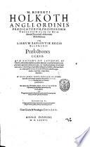 M. Roberti Holkoth Angli, ... In librum Sapientiae regis Salomonis praelectiones 213. Quae hactenus diu latuerunt, et à multis plurimùm desideratae, nunc duorum vetustissimorum exemplarium (quorum vnum ante ann. 208. Basileae scriptum est: alterum ante ann. 97. Reüttlingae impressum) diligenti & fideli collatione habita, cum inserto Graeco textu ... in lucem prodeuntes. His etiam in calce libri eiusdem autoris, Moralizationum historiarum, siue Moralium explicationum liber est adiectus: ..