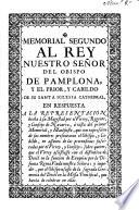 Memorial segundo al Rey nuestro señor del Obispo de Pamplona, y el Prior, y cabildo de su Santa Iglesia Cathedral, en respuesta a la representacion hecha à su Magestad por el Virrey, Regente, y Consejo de Navarra à vista del primer memorial, y manifiesto ... en assunto de las pretensiones suscitadas por el Virrey, y Consejo, sobre querer, que el Virrey assistiesse ...