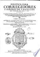 Politica para corregidores y senores de vassallos, en tiempo de paz, y de guerra, y para perlados [!] en lo espiritual, y temporal entre legos, iuezes de comission, regidores, abogados, y otros oficiales publicos: y de las iurisdiciones, preeminencias, residencias, y salarios dellos: y de lo tocante a las de ordenes y caualleros dellas. Tomo primero [-segundo]. ... Autor el licenciado Castillo de Bouadilla, ... Esta anadida, y emendada por el autor