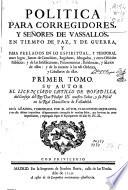 Politica para Corregidores y Señores de vassallos, en tiempo de paz y de guerra y para prelados en lo espiritual y temporal entre legos, iuezes de comission, regidores, abogados y otros oficiales publicos y de las iurisdicciones, preeminencias, residencias y salarios de ellos y de lo tocante a las de Ordenes y caualleros de ellas