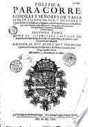 Politica para corregidores y sen̂ores de vassallos en tiempo de paz y de guerra, y para perlados en lo espiritual y temporal entre legos, juezez de comission... y otros oficiales publicos... Autor el licenciado Castillo de Bovadilla...