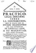 Practico, legal discurso, sobre la contribucion, que se hace por el Estado Eclesiastico de las Coronas de Castilla, y Leon, a Su Magestad, que Dios guarde : para inclinar su Real Clemencia à el indispensable justo alivio de tanta contribucion, y al no uso de la nueva Concesion Apostolica, comprehendida en el Concordato entre las dos Cortes de Roma, y España ...