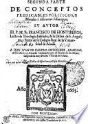 SEGVNDA PARTE DE CONCEPTOS PREDICABLES POLITICOS Y morales, a diferentes assumptos. SV AVTOR EL P. M. Fr. FRANCISCO DE HONTIBEROS, Lectore de Theologia Iubílado, de la Orden de S. Augustin, y Retor de su Colegio real de la Vniuersidad de Alcalá. A DON IVAN DE CASTRO ANTOLINEZ, FAMILIAR del S. Oficio, y Alcade Ordinario por el Estado de los Hijosdalgo de la muy Noble Villa de la Solana