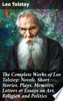 The Complete Works of Leo Tolstoy: Novels, Short Stories, Plays, Memoirs, Letters & Essays on Art, Religion and Politics