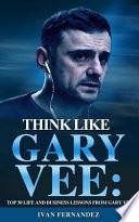 Think Like Gary Vee: Top 30 Life and Business Lessons from Gary Vaynerchuk