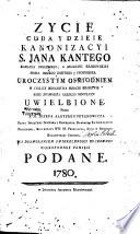 Zycie cuda y dzieie kanonizacyi S. Jana Kantego Kapłana swieckiego, w Akademii Krakowskiey Pisma Bozego doktora y professora, uroczystym osmiodniem w stolicy Krolestwa miescie Krakowie roku zbawienia naszego MDCCLXXV uwielbione